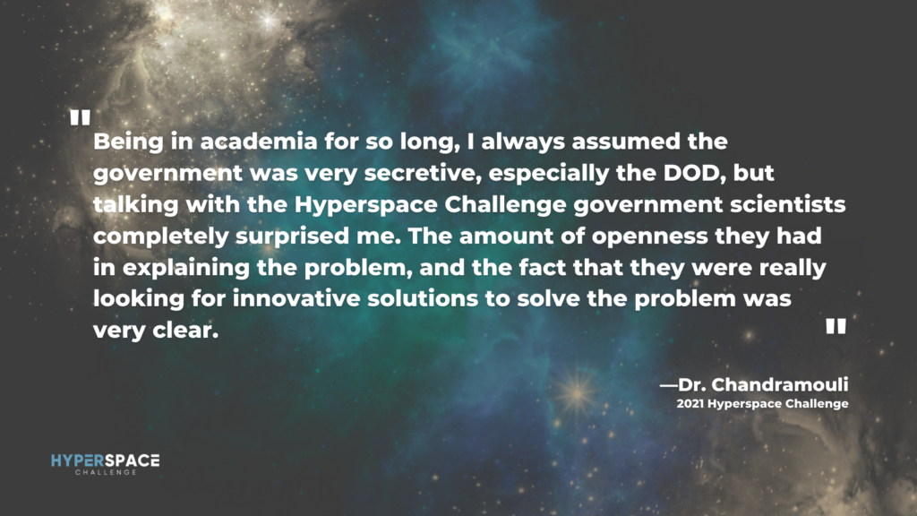 Quote from Dr. Chandramouli Being in academia for so long, I always assumed the government was very secretive, especially the DOD, but talking with the Hyperspace Challenge government scientists completely surprised me. The amount of openness they had in explaining the problem, and the fact that they were really looking for innovative solutions to solve the problem was very clear.